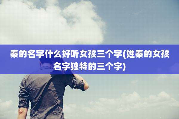 秦的名字什么好听女孩三个字(姓秦的女孩名字独特的三个字)