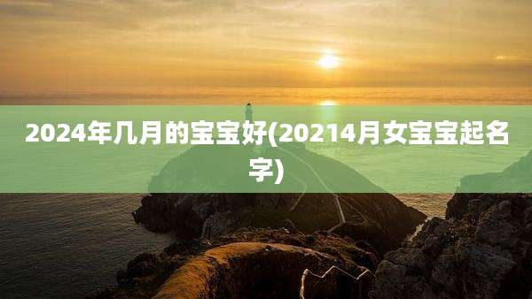 2024年几月的宝宝好(20214月女宝宝起名字)