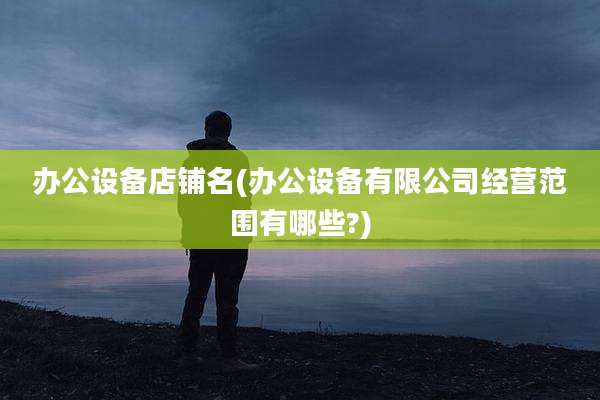 办公设备店铺名(办公设备有限公司经营范围有哪些?)