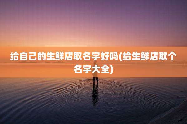 给自己的生鲜店取名字好吗(给生鲜店取个名字大全)