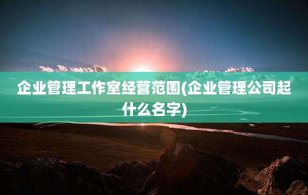 企业管理工作室经营范围(企业管理公司起什么名字)