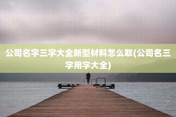 公司名字三字大全新型材料怎么取(公司名三字用字大全)
