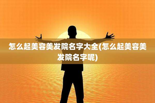 怎么起美容美发院名字大全(怎么起美容美发院名字呢)
