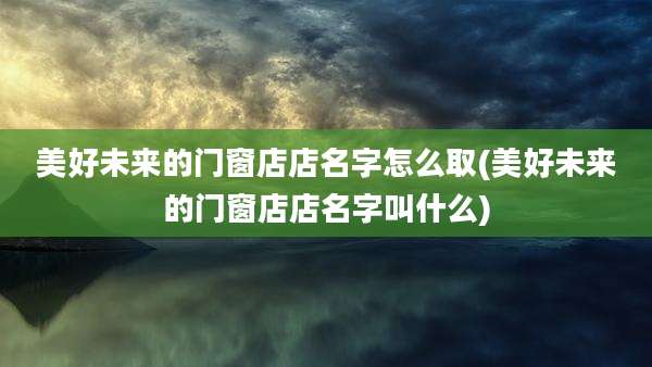 美好未来的门窗店店名字怎么取(美好未来的门窗店店名字叫什么)