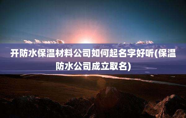 开防水保温材料公司如何起名字好听(保温防水公司成立取名)