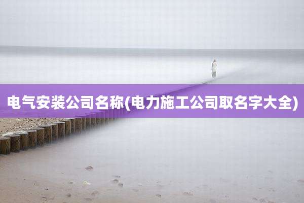 电气安装公司名称(电力施工公司取名字大全)