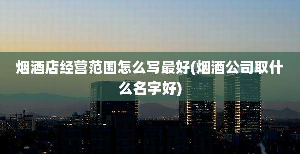 烟酒店经营范围怎么写最好(烟酒公司取什么名字好)