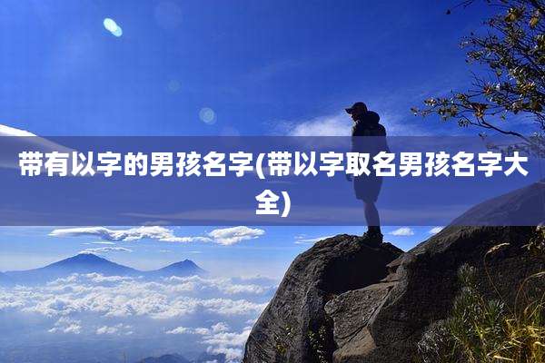 带有以字的男孩名字(带以字取名男孩名字大全)