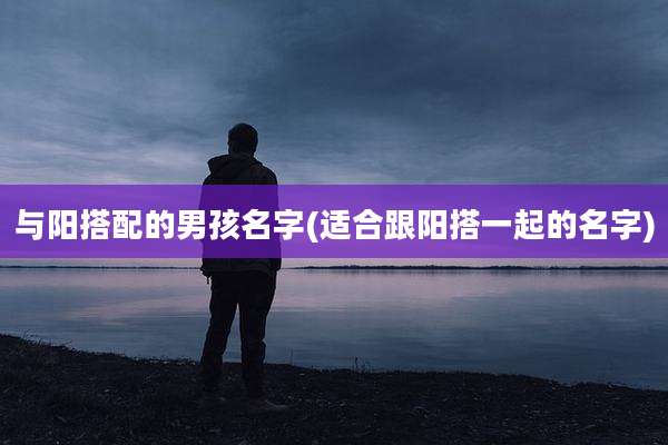 与阳搭配的男孩名字(适合跟阳搭一起的名字)