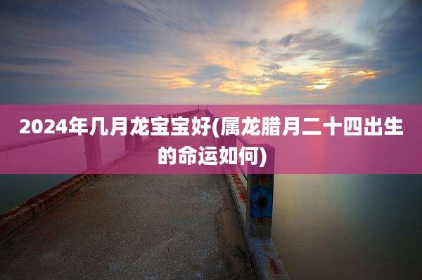 2024年几月龙宝宝好(属龙腊月二十四出生的命运如何)