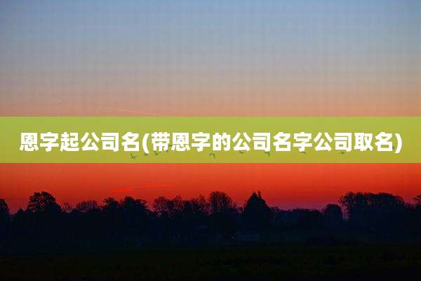 恩字起公司名(带恩字的公司名字公司取名)