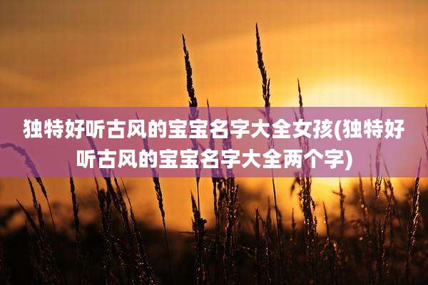 独特好听古风的宝宝名字大全女孩(独特好听古风的宝宝名字大全两个字)
