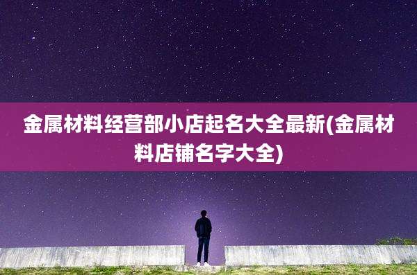 金属材料经营部小店起名大全最新(金属材料店铺名字大全)