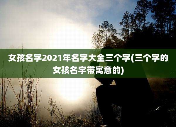 女孩名字2021年名字大全三个字(三个字的女孩名字带寓意的)