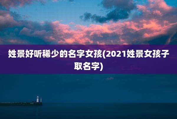 姓景好听稀少的名字女孩(2021姓景女孩子取名字)
