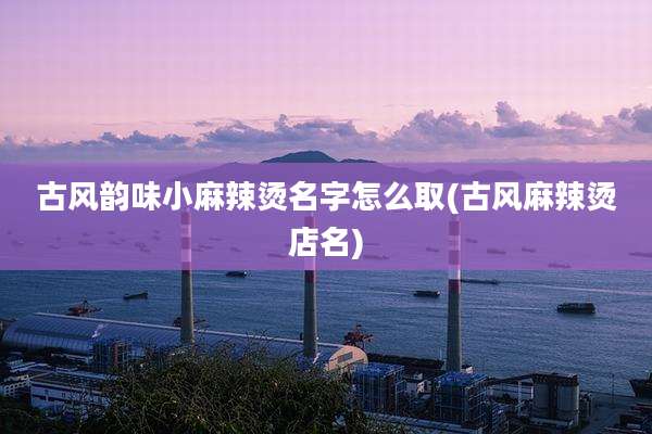 古风韵味小麻辣烫名字怎么取(古风麻辣烫店名)