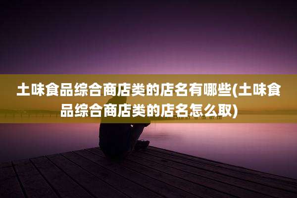 土味食品综合商店类的店名有哪些(土味食品综合商店类的店名怎么取)