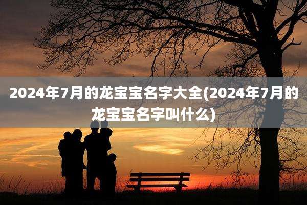 2024年7月的龙宝宝名字大全(2024年7月的龙宝宝名字叫什么)