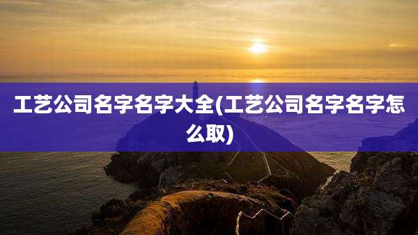 工艺公司名字名字大全(工艺公司名字名字怎么取)