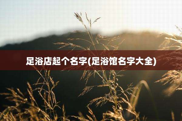 足浴店起个名字(足浴馆名字大全)