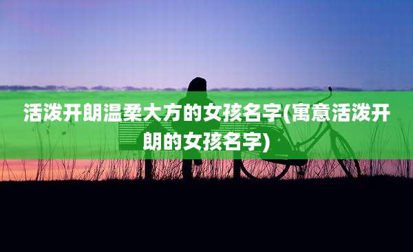 活泼开朗温柔大方的女孩名字(寓意活泼开朗的女孩名字)