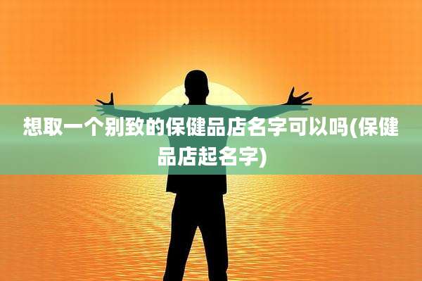 想取一个别致的保健品店名字可以吗(保健品店起名字)