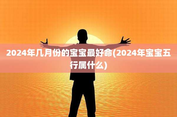 2024年几月份的宝宝最好命(2024年宝宝五行属什么)