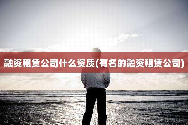 融资租赁公司什么资质(有名的融资租赁公司)