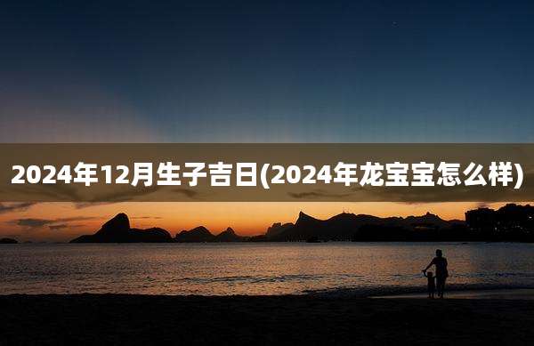 2024年12月生子吉日(2024年龙宝宝怎么样)