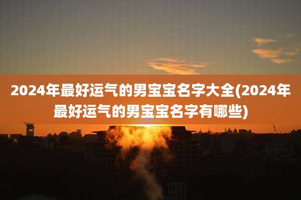 2024年最好运气的男宝宝名字大全(2024年最好运气的男宝宝名字有哪些)