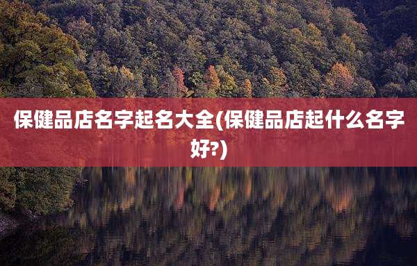 保健品店名字起名大全(保健品店起什么名字好?)