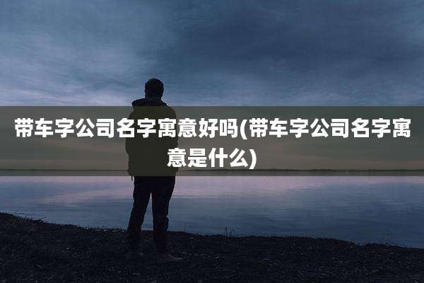 带车字公司名字寓意好吗(带车字公司名字寓意是什么)