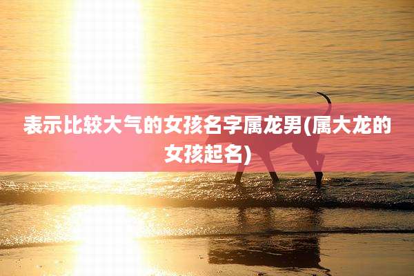 表示比较大气的女孩名字属龙男(属大龙的女孩起名)