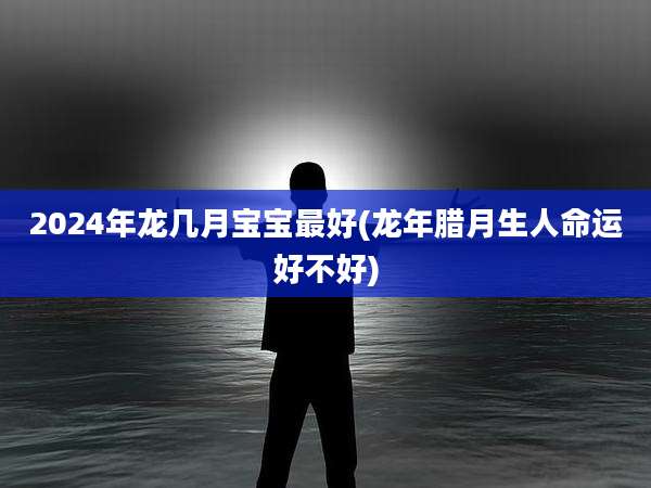 2024年龙几月宝宝最好(龙年腊月生人命运好不好)