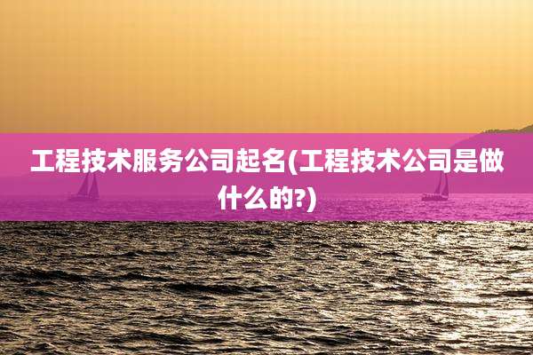 工程技术服务公司起名(工程技术公司是做什么的?)
