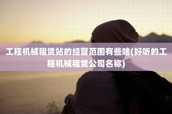 工程机械租赁站的经营范围有些啥(好听的工程机械租赁公司名称)