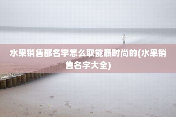 水果销售部名字怎么取能最时尚的(水果销售名字大全)