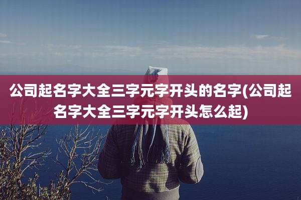 公司起名字大全三字元字开头的名字(公司起名字大全三字元字开头怎么起)