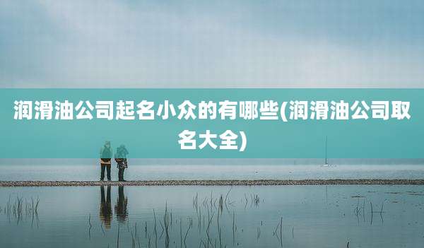 润滑油公司起名小众的有哪些(润滑油公司取名大全)