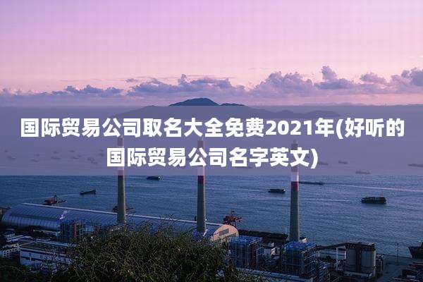 国际贸易公司取名大全免费2021年(好听的国际贸易公司名字英文)