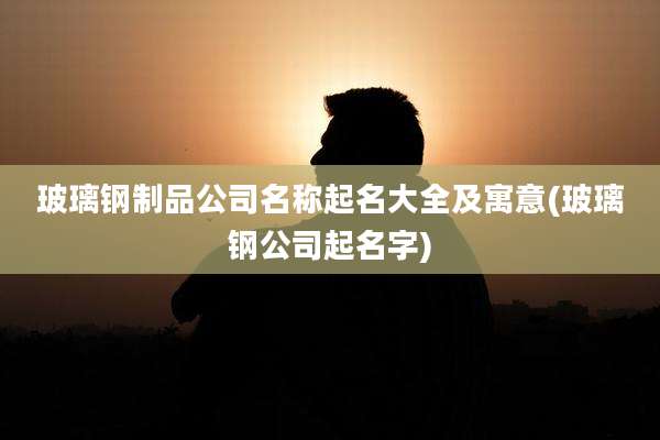 玻璃钢制品公司名称起名大全及寓意(玻璃钢公司起名字)