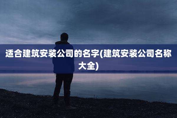 适合建筑安装公司的名字(建筑安装公司名称大全)