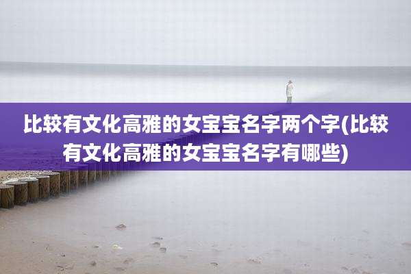 比较有文化高雅的女宝宝名字两个字(比较有文化高雅的女宝宝名字有哪些)