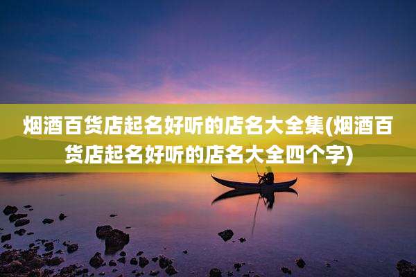 烟酒百货店起名好听的店名大全集(烟酒百货店起名好听的店名大全四个字)