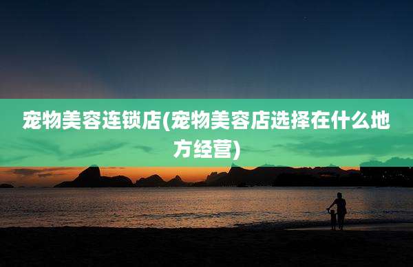 宠物美容连锁店(宠物美容店选择在什么地方经营)