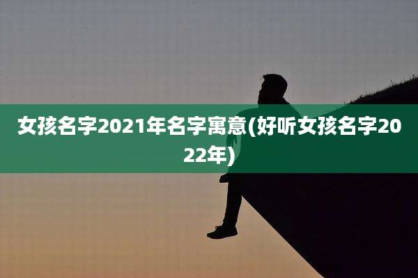 女孩名字2021年名字寓意(好听女孩名字2022年)