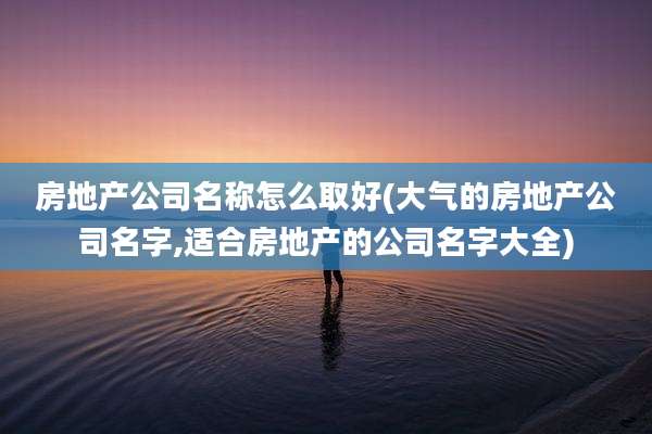 房地产公司名称怎么取好(大气的房地产公司名字,适合房地产的公司名字大全)