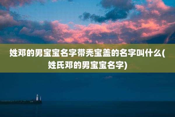 姓邓的男宝宝名字带秃宝盖的名字叫什么(姓氏邓的男宝宝名字)