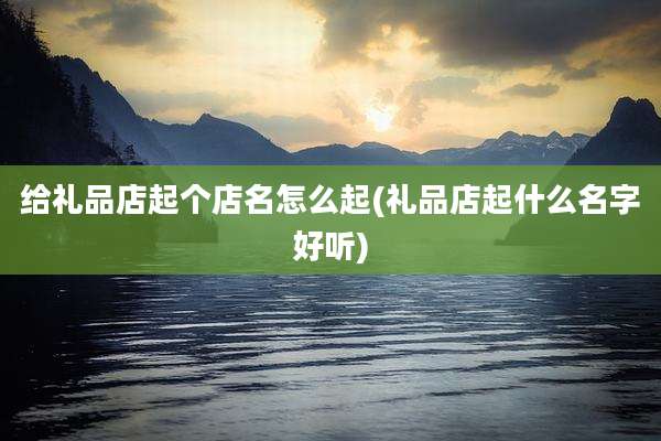 给礼品店起个店名怎么起(礼品店起什么名字好听)