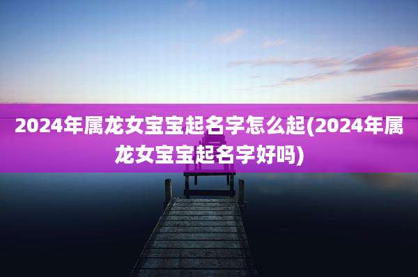 2024年属龙女宝宝起名字怎么起(2024年属龙女宝宝起名字好吗)
